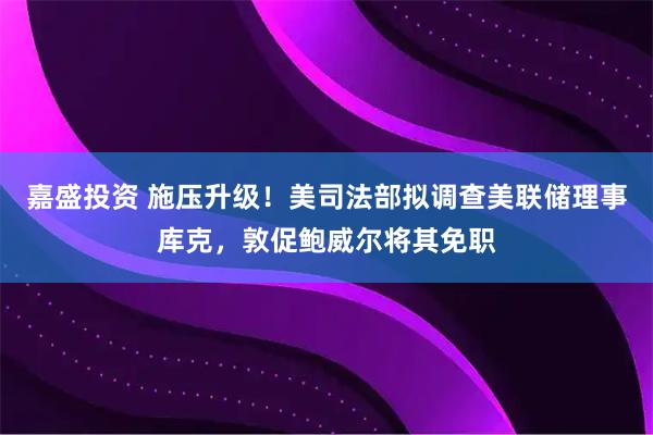 嘉盛投资 施压升级！美司法部拟调查美联储理事库克，敦促鲍威尔将其免职