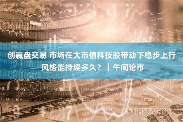 创赢盘交易 市场在大市值科技股带动下稳步上行 风格能持续多久？｜午间论市