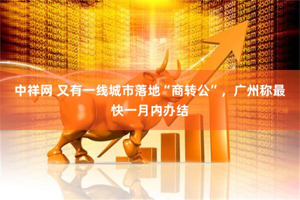 中祥网 又有一线城市落地“商转公”，广州称最快一月内办结