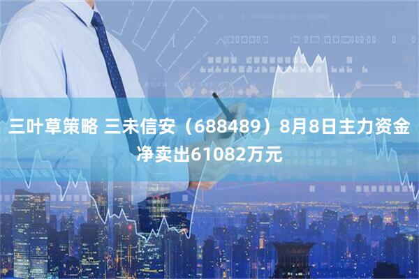 三叶草策略 三未信安（688489）8月8日主力资金净卖出61082万元