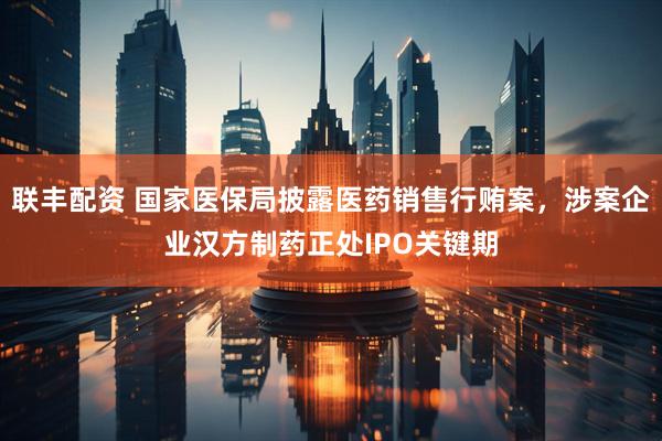 联丰配资 国家医保局披露医药销售行贿案，涉案企业汉方制药正处IPO关键期
