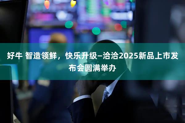 好牛 智造领鲜，快乐升级—洽洽2025新品上市发布会圆满举办