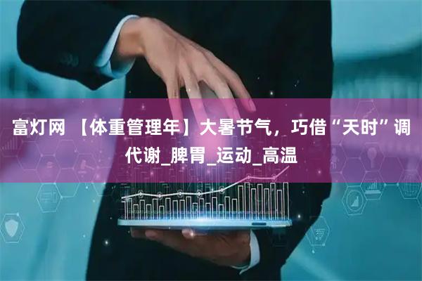富灯网 【体重管理年】大暑节气，巧借“天时”调代谢_脾胃_运动_高温