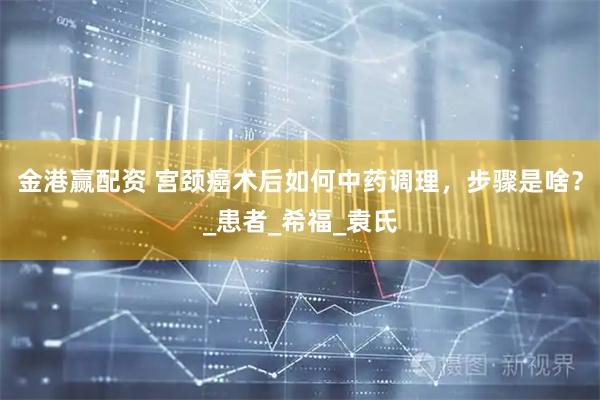 金港赢配资 宫颈癌术后如何中药调理，步骤是啥？_患者_希福_袁氏