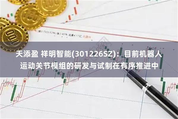 天添盈 祥明智能(301226SZ)：目前机器人运动关节模组的研发与试制在有序推进中