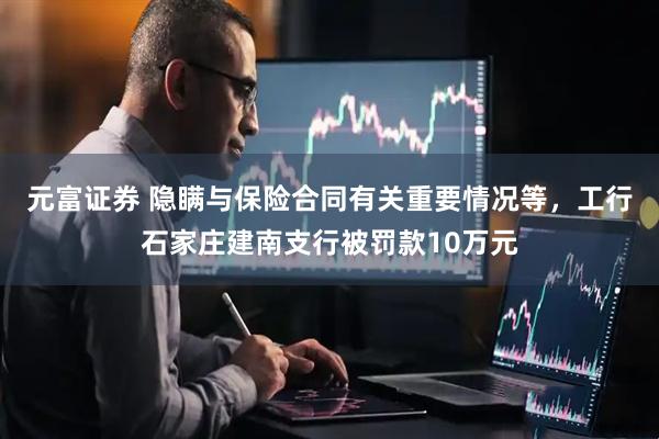 元富证券 隐瞒与保险合同有关重要情况等，工行石家庄建南支行被罚款10万元