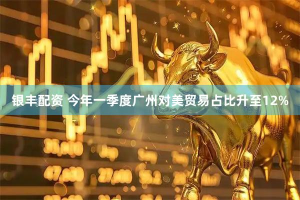 银丰配资 今年一季度广州对美贸易占比升至12%
