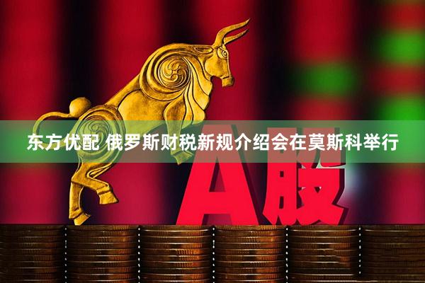 东方优配 俄罗斯财税新规介绍会在莫斯科举行