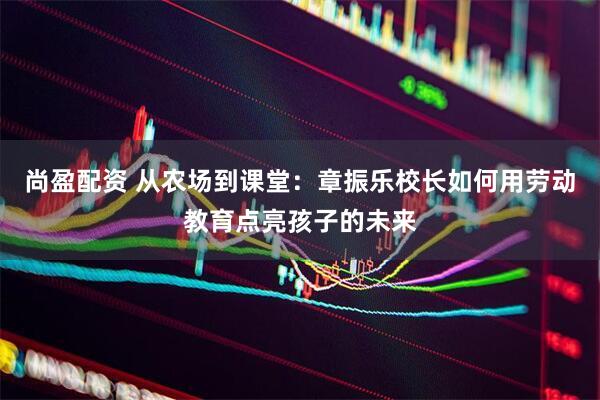 尚盈配资 从农场到课堂：章振乐校长如何用劳动教育点亮孩子的未来