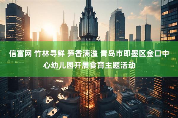 信富网 竹林寻鲜 笋香满溢 青岛市即墨区金口中心幼儿园开展食育主题活动