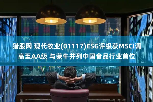 猎股网 现代牧业(01117)ESG评级获MSCI调高至AA级 与蒙牛并列中国食品行业首位