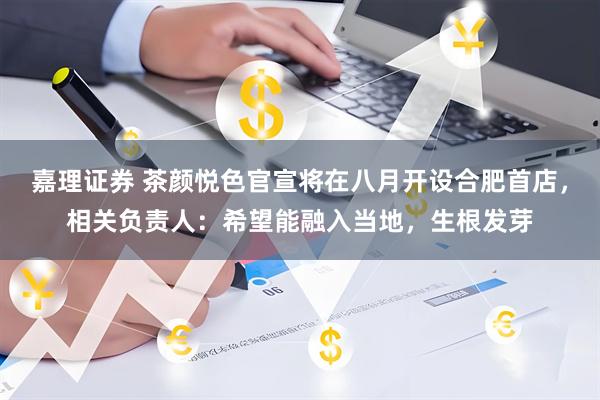 嘉理证券 茶颜悦色官宣将在八月开设合肥首店，相关负责人：希望能融入当地，生根发芽