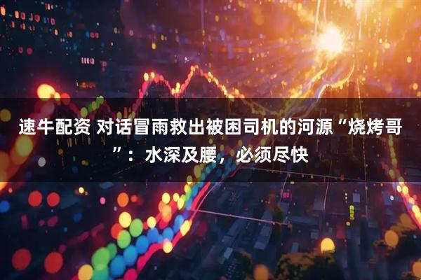 速牛配资 对话冒雨救出被困司机的河源“烧烤哥”：水深及腰，必须尽快