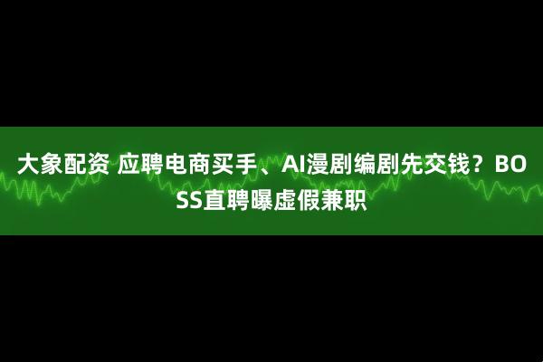 大象配资 应聘电商买手、AI漫剧编剧先交钱？BOSS直聘曝虚假兼职