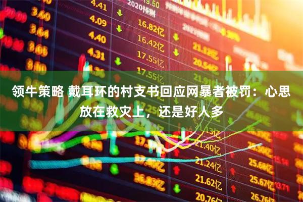 领牛策略 戴耳环的村支书回应网暴者被罚：心思放在救灾上，还是好人多