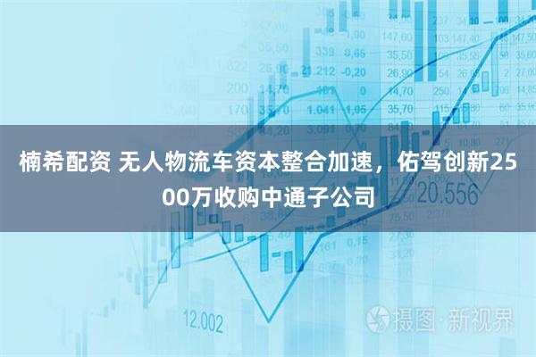 楠希配资 无人物流车资本整合加速，佑驾创新2500万收购中通子公司