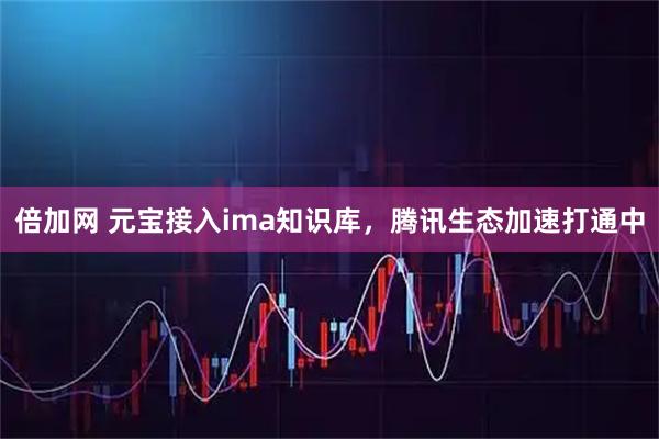 倍加网 元宝接入ima知识库，腾讯生态加速打通中