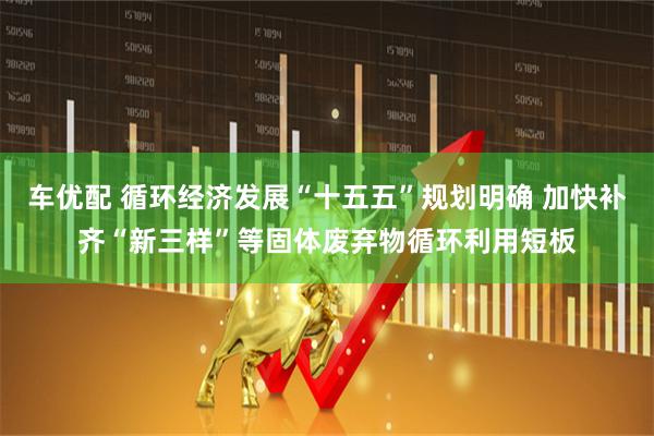 车优配 循环经济发展“十五五”规划明确 加快补齐“新三样”等固体废弃物循环利用短板