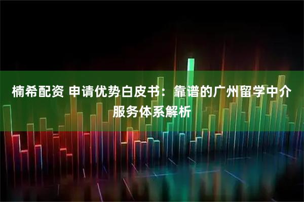 楠希配资 申请优势白皮书：靠谱的广州留学中介服务体系解析