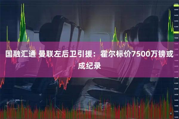 国融汇通 曼联左后卫引援：霍尔标价7500万镑或成纪录