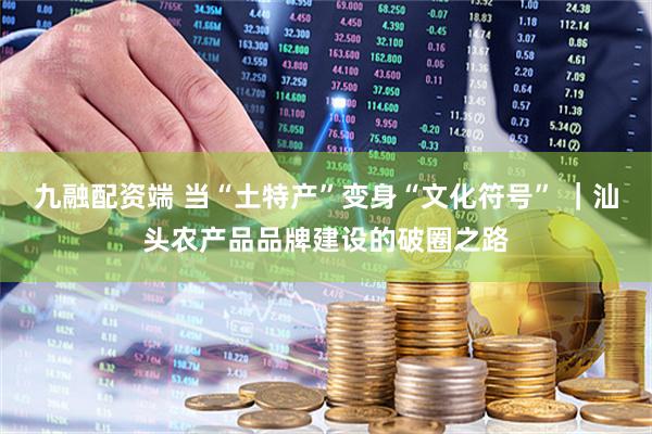九融配资端 当“土特产”变身“文化符号” ｜汕头农产品品牌建设的破圈之路